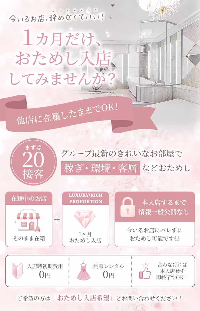 今いるお店、辞めなくて良い!
1ヶ月だけ、
おためし入店
してみませんか?
他店に在籍したままでOK!
まずは20接客
グループ最新のきれいなお部屋で
稼ぎ・環境・客層などおためし
在籍中のお店:そのまま在籍
+
LUXURY、RICH,PROPORTION:1ヶ月おためし入店
本入店するまで情報一般公開なし:今いるお店にバレずにおためし可能です◎
✦入店時初期費用:0円
✦制服レンタル:0円
✦合わなければ本入店せず即終了でOK!
ご希望の方は「おためし入店希望」とお問い合わせください!